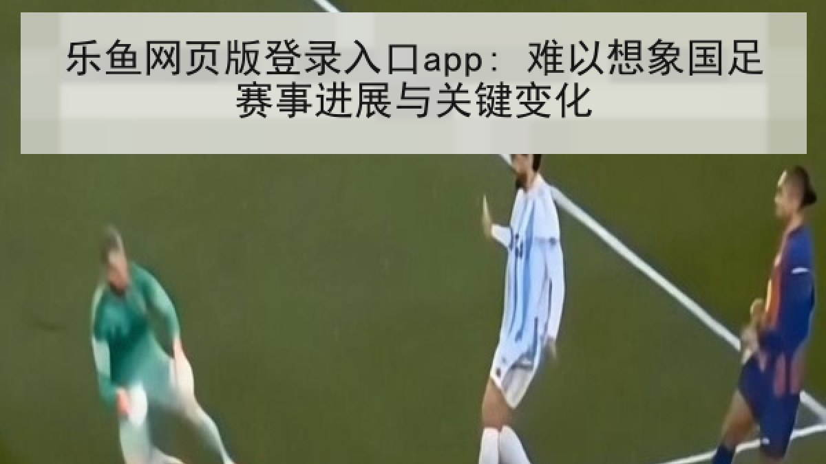乐鱼网页版登录入口app: 难以想象国足赛事进展与关键变化