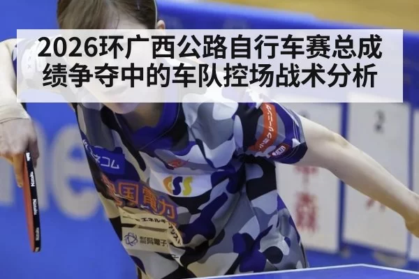 2026环广西公路自行车赛总成绩争夺中的车队控场战术分析